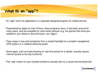 What IS an “app”?

• An “app” (short for application) is a specially designed program for mobile phones

• Popularised by Apple for their iPhone, these programs have, in fact been around for
     many years, and are available for most recent phones (e.g. the games that come pre-
     loaded on your Nokia or Sony-Ericsson, are “apps”).


• They range in size and complexity from a simple flashlight to a complex navigational
     GPS system or a medical reference guide


• Some apps, such as those drawing on real-time prices for a retailer, actually require
     internet access to be fully functional.


• The “app” button on your handset window is actually akin to a visual internet bookmark

17
 