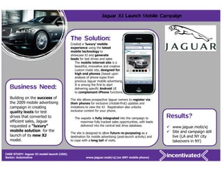 Jaguar XJ Launch Mobile Campaign



                                           The Solution:
                                           Created a ‘luxury’ mobile
                                           experience using the latest
                                           mobile technology to
                                           showcase XJ and generate
                                           leads for test drives and sales
                                              The mobile internet site is a
                                              beautiful, innovative and creative
                                              custom made site, designed for
                                              high end phones (based upon
                                              analysis of phone types from
                                              previous Jaguar mobile advertising).

   Business Need:                             It is among the first to start
                                              delivering specific Android UE
                                              to complement iPhone functions.
   Building on the success of              The site allows prospective Jaguar owners to register via
   the 2009 mobile advertising             their phones for exclusive (mobile-first) updates and
   campaign in creating                    invitations to view the XJ. Registration also unlocks
   quality leads for test                  exclusive content for your phone.
   drives that converted to                   The wapsite is fully integrated into the campaign to         Results?
   efficient sales, Jaguar                        maximise fully tracked sales opportunities, with leads
   requested a “luxury”                           delivered into the central test drive database.
                                                                                                            www.jaguar.mobi/xj
   mobile solution for the                                                                                  Site and campaign still
                                           The site is designed to allow future re-purposing as a
   launch of its new XJ                    destination for mobile advertising (post-launch activity) and    live (LA and NY city
   model.                                  to cope with a long tail of visits.                              takeovers in NY)


CASE STUDY: Jaguar XJ model launch (USA)
    24
Sector: Automotive                                    www.jaguar.mobi/xj (on ANY mobile phone)
 