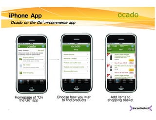 iPhone App                                            ocado
     ‘Ocado on the Go’ m-commerce app




       Homepage of “On      Choose how you wish     Add items to
         the Go” app          to find products    shopping basket

27
 
