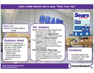 Sears mobile internet site & apps: “Shop Your Way”




 Client: Sears
 Project: Full Mobile Platform    The Solution:
           & apps                 Mobile internet site offers bespoke local
                                      information and offers. All
                                      information are optimised for
                                      mobile phones. Offers include gift
                                      cards and mobile vouchers.
  Business Need:                  Customers can also shop on the
                                      wapsite to pick up in-store. Sears
  Forerunner in mobile and            offers a ‘pick-up in 5 minutes’
  named 3rd mobile retailer of        guarantee. Other services include a
  the year in USA (Mobile             store locator.
  Commerce Daily ’10)
     Mobile internet site
                                  Personal Shopper iPhone app:                Functions:
                                      customers take a photo of an item
     SMS services                     on their phone, send to Sears
     iPhone Applications                                                      •   Full Mobile platform for
                                      Personal Shoppers and receive back
     mCommerce on all                                                             mCommerce, SMS, CRM,
                                      other suggested items via email or
  platforms                                                                       and iPhone apps
                                      phone.


THIRD PARTY INSPIRATION GUIDE
    28
Sector: Consumer Goods
 