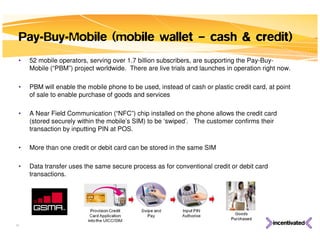 Pay-Buy-Mobile (mobile wallet – cash & credit)
 •   52 mobile operators, serving over 1.7 billion subscribers, are supporting the Pay-Buy-
     Mobile (“PBM”) project worldwide. There are live trials and launches in operation right now.

 •   PBM will enable the mobile phone to be used, instead of cash or plastic credit card, at point
     of sale to enable purchase of goods and services

 •   A Near Field Communication (“NFC”) chip installed on the phone allows the credit card
     (stored securely within the mobile’s SIM) to be ‘swiped’. The customer confirms their
     transaction by inputting PIN at POS.

 •   More than one credit or debit card can be stored in the same SIM

 •   Data transfer uses the same secure process as for conventional credit or debit card
     transactions.




32
 