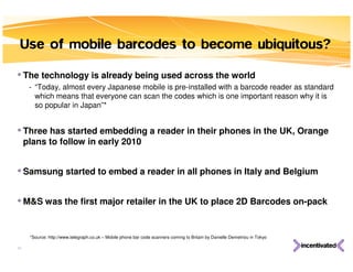 Use of mobile barcodes to become ubiquitous?

• The technology is already being used across the world
      - “Today, almost every Japanese mobile is pre-installed with a barcode reader as standard
        which means that everyone can scan the codes which is one important reason why it is
        so popular in Japan”*


• Three has started embedding a reader in their phones in the UK, Orange
     plans to follow in early 2010


• Samsung started to embed a reader in all phones in Italy and Belgium

• M&S was the first major retailer in the UK to place 2D Barcodes on-pack

      *Source: http://www.telegraph.co.uk – Mobile phone bar code scanners coming to Britain by Danielle Demetriou in Tokyo

33
 