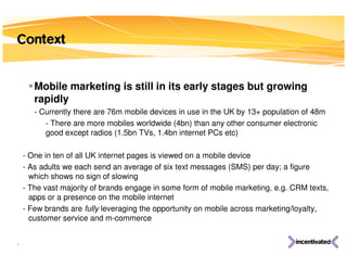 Context


       Mobile marketing is still in its early stages but growing
       rapidly
       - Currently there are 76m mobile devices in use in the UK by 13+ population of 48m
          - There are more mobiles worldwide (4bn) than any other consumer electronic
          good except radios (1.5bn TVs, 1.4bn internet PCs etc)

    - One in ten of all UK internet pages is viewed on a mobile device
    - As adults we each send an average of six text messages (SMS) per day; a figure
      which shows no sign of slowing
    - The vast majority of brands engage in some form of mobile marketing, e.g. CRM texts,
      apps or a presence on the mobile internet
    - Few brands are fully leveraging the opportunity on mobile across marketing/loyalty,
      customer service and m-commerce


4
 