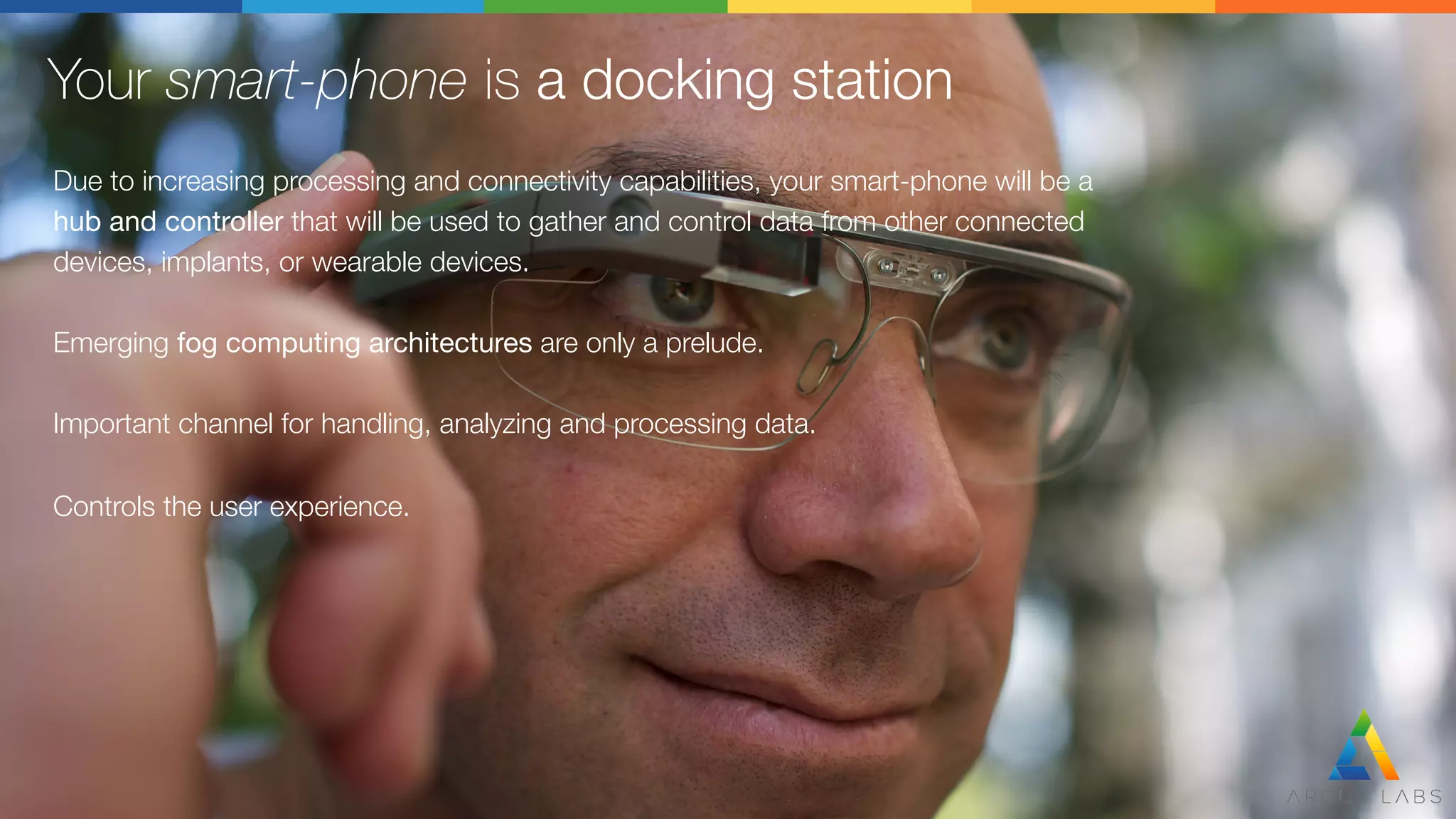 Your smart-phone is a docking station
Due to increasing processing and connectivity capabilities, your smart-phone will be a
hub and controller that will be used to gather and control data from other connected 
devices, implants, or wearable devices.

Emerging fog computing architectures are only a prelude.

Important channel for handling, analyzing and processing data.

Controls the user experience.
 