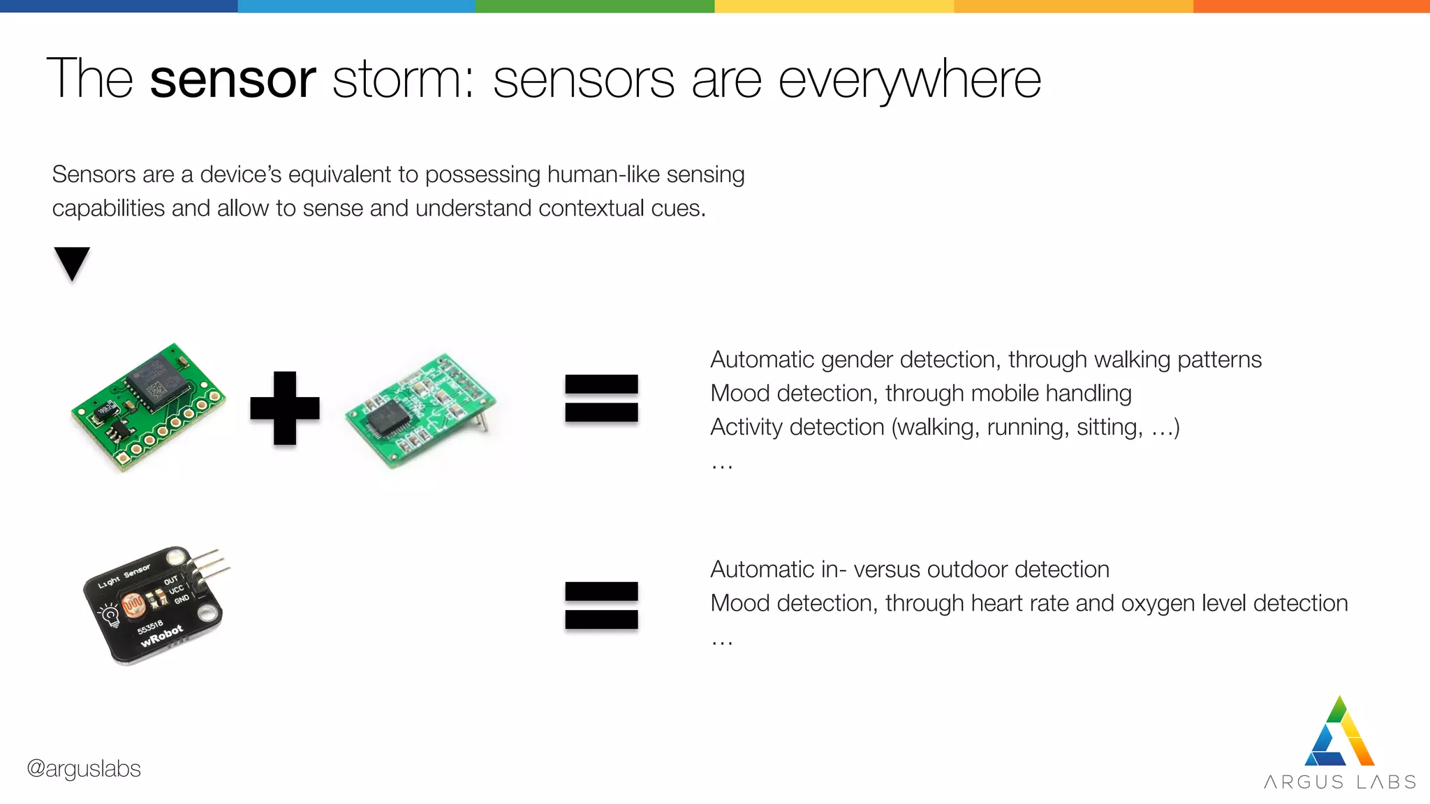 The sensor storm: sensors are everywhere
Sensors are a device’s equivalent to possessing human-like sensing
capabilities and allow to sense and understand contextual cues.
Automatic gender detection, through walking patterns
Mood detection, through mobile handling
Activity detection (walking, running, sitting, …)
…
Automatic in- versus outdoor detection
Mood detection, through heart rate and oxygen level detection
…
@arguslabs
 