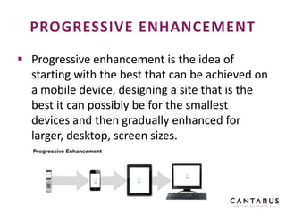  Progressive enhancement is the idea of
starting with the best that can be achieved on
a mobile device, designing a site that is the
best it can possibly be for the smallest
devices and then gradually enhanced for
larger, desktop, screen sizes.
PROGRESSIVE ENHANCEMENT
 