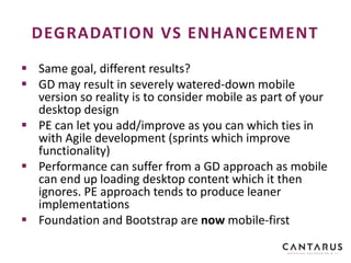  Same goal, different results?
 GD may result in severely watered-down mobile
version so reality is to consider mobile as part of your
desktop design
 PE can let you add/improve as you can which ties in
with Agile development (sprints which improve
functionality)
 Performance can suffer from a GD approach as mobile
can end up loading desktop content which it then
ignores. PE approach tends to produce leaner
implementations
 Foundation and Bootstrap are now mobile-first
DEGRADATION VS ENHANCEMENT
 