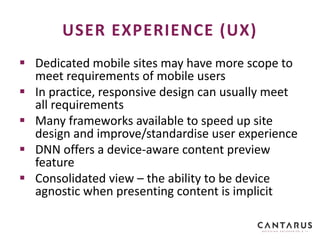  Dedicated mobile sites may have more scope to
meet requirements of mobile users
 In practice, responsive design can usually meet
all requirements
 Many frameworks available to speed up site
design and improve/standardise user experience
 DNN offers a device-aware content preview
feature
 Consolidated view – the ability to be device
agnostic when presenting content is implicit
USER EXPERIENCE (UX)
 