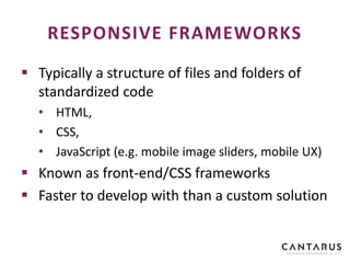  Typically a structure of files and folders of
standardized code
• HTML,
• CSS,
• JavaScript (e.g. mobile image sliders, mobile UX)
 Known as front-end/CSS frameworks
 Faster to develop with than a custom solution
RESPONSIVE FRAMEWORKS
 