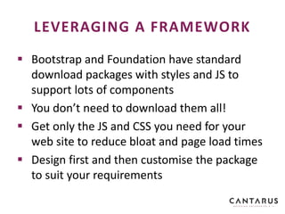  Bootstrap and Foundation have standard
download packages with styles and JS to
support lots of components
 You don’t need to download them all!
 Get only the JS and CSS you need for your
web site to reduce bloat and page load times
 Design first and then customise the package
to suit your requirements
LEVERAGING A FRAMEWORK
 