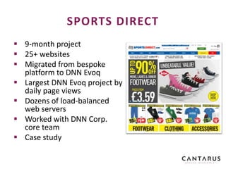  9-month project
 25+ websites
 Migrated from bespoke
platform to DNN Evoq
 Largest DNN Evoq project by
daily page views
 Dozens of load-balanced
web servers
 Worked with DNN Corp.
core team
 Case study
SPORTS DIRECT
 