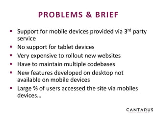  Support for mobile devices provided via 3rd party
service
 No support for tablet devices
 Very expensive to rollout new websites
 Have to maintain multiple codebases
 New features developed on desktop not
available on mobile devices
 Large % of users accessed the site via mobiles
devices…
PROBLEMS & BRIEF
 