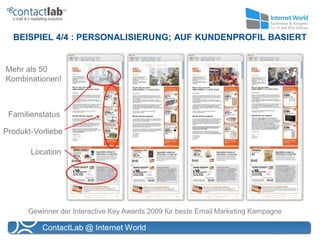 BEISPIEL 4/4 : PERSONALISIERUNG; AUF KUNDENPROFIL BASIERT


Mehr als 50
Kombinationen!



 Familienstatus

Produkt-Vorliebe

       Location




      Gewinner der Interactive Key Awards 2009 für beste Email Marketing Kampagne

          ContactLab @ Internet World
 