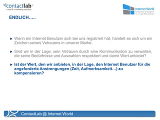 ENDLICH…..



 Wenn ein Internet Benutzer sich bei uns registriert hat, handelt es sich um ein
 Zeichen seines Vetrauens in unserer Marke.

 Sind wir in der Lage, sein Vetrauen durch eine Kommunikation zu verwalten,
 die seine Bedürfnisse und Auswahlen respektiert und damit Wert anbietet?

 Ist der Wert, den wir anbieten, in der Lage, den Internet Benutzer für die
 angeforderte Anstrengungen (Zeit, Aufmerksamkeit…) zu
 kompensieren?




    ContactLab @ Internet World
 