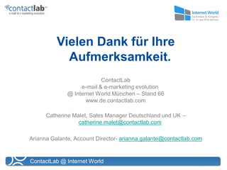 Vielen Dank für Ihre
            Aufmerksamkeit.
                           ContactLab
                   e-mail & e-marketing evolution
              @ Internet World München – Stand 66
                     www.de.contactlab.com

      Catherine Malet, Sales Manager Deutschland und UK –
                  catherine.malet@contactlab.com

Arianna Galante, Account Director- arianna.galante@contactlab.com


ContactLab @ Internet World
 