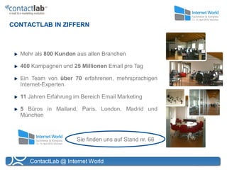 CONTACTLAB IN ZIFFERN



  Mehr als 800 Kunden aus allen Branchen

  400 Kampagnen und 25 Millionen Email pro Tag

  Ein Team von über 70 erfahrenen, mehrsprachigen
  Internet-Experten

  11 Jahren Erfahrung im Bereich Email Marketing

  5 Büros in Mailand, Paris, London, Madrid und
  München



                       Sie finden uns auf Stand nr. 66


     ContactLab @ Internet World
 