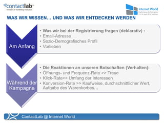 WAS WIR WISSEN… UND WAS WIR ENTDECKEN WERDEN

              •   Was wir bei der Registrierung fragen (deklarativ) :
              •   Email-Adresse
              •   Sozio-Demografisches Profil
Am Anfang     •   Vorlieben



              •   Die Reaktionen an unseren Botschaften (Verhalten):
              •   Öffnungs- und Frequenz-Rate >> Treue
              •   Klick-Rate>> Umfang der Interessen
Während der   •   Konversion-Rate >> Kaufweise, durchschnittlicher Wert,
Kampagne          Aufgabe des Warenkorbes…




     ContactLab @ Internet World
 