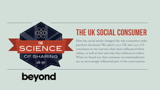 Title Goes Here...




                     the uk social Consumer
                                   consumer
                     How has social media changed the way consumers make
                     purchase decisions? We asked 1,500 UK and 1,500 US
                     consumers in two surveys what most influenced them
                     online, as well as how and why they influenced others.
                     What we found was that consumer recommendations
                     are an increasingly influential part of the conversation.
 