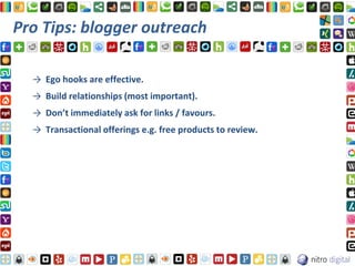 Pro Tips: blogger outreach

  → Ego hooks are effective.
  → Build relationships (most important).
  → Don’t immediately ask for links / favours.
  → Transactional offerings e.g. free products to review.
 