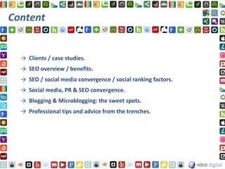 Content


  → Clients / case studies.
  → SEO overview / benefits.
  → SEO / social media convergence / social ranking factors.
  → Social media, PR & SEO convergence.
  → Blogging & Microblogging: the sweet spots.
  → Professional tips and advice from the trenches.
 