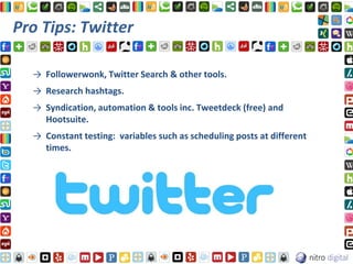 Pro Tips: Twitter

  → Followerwonk, Twitter Search & other tools.
  → Research hashtags.
  → Syndication, automation & tools inc. Tweetdeck (free) and
    Hootsuite.
  → Constant testing: variables such as scheduling posts at different
    times.
 
