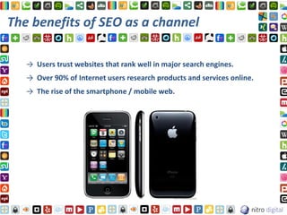 The benefits of SEO as a channel

   → Users trust websites that rank well in major search engines.
   → Over 90% of Internet users research products and services online.
   → The rise of the smartphone / mobile web.
 