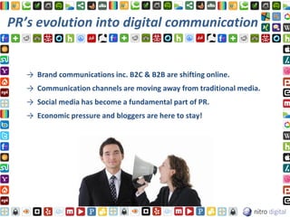 PR’s evolution into digital communication


   → Brand communications inc. B2C & B2B are shifting online.
   → Communication channels are moving away from traditional media.
   → Social media has become a fundamental part of PR.
   → Economic pressure and bloggers are here to stay!
 