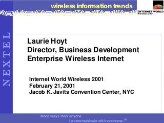 NEXTEL            wireless information trends




         Laurie Hoyt
         Director, Business Development
         Enterprise Wireless Internet

         Internet World Wireless 2001
         February 21, 2001
         Jacob K. Javits Convention Center, NYC



             More ways than anyone
                            to communicate with everyone.SM
 