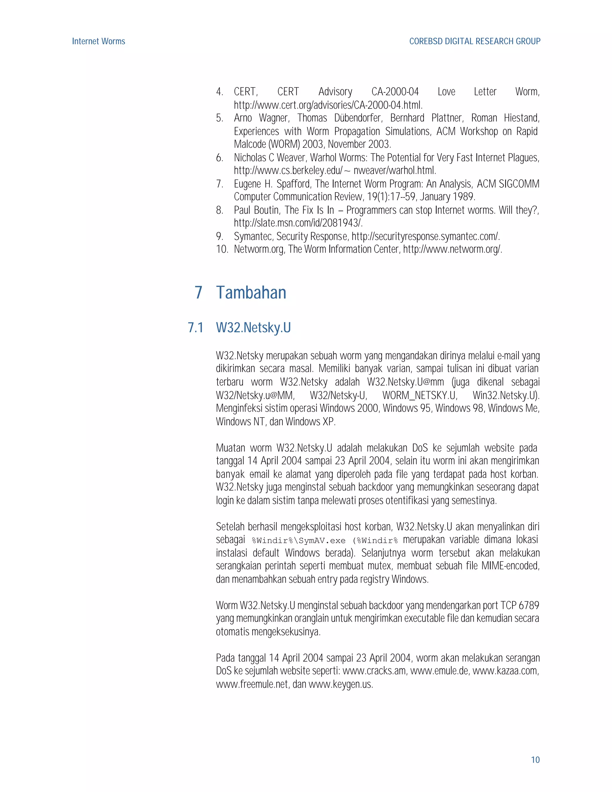 Internet Worms                                                       COREBSD DIGITAL RESEARCH GROUP




                     4. CERT,         CERT      Advisory    CA-2000-04      Love    Letter      Worm,
                         http://www.cert.org/advisories/CA-2000-04.html.
                     5. Arno Wagner, Thomas Dübendorfer, Bernhard Plattner, Roman Hiestand,
                         Experiences with Worm Propagation Simulations, ACM Workshop on Rapid
                         Malcode (WORM) 2003, November 2003.
                     6. Nicholas C Weaver, Warhol Worms: The Potential for Very Fast Internet Plagues,
                         http://www.cs.berkeley.edu/~nweaver/warhol.html.
                     7. Eugene H. Spafford, The Internet Worm Program: An Analysis, ACM SIGCOMM
                         Computer Communication Review, 19(1):17--59, January 1989.
                     8. Paul Boutin, The Fix Is In – Programmers can stop Internet worms. Will they?,
                         http://slate.msn.com/id/2081943/.
                     9. Symantec, Security Response, http://securityresponse.symantec.com/.
                     10. Networm.org, The Worm Information Center, http://www.networm.org/.



                  7 Tambahan
                 7.1 W32.Netsky.U
                     W32.Netsky merupakan sebuah worm yang mengandakan dirinya melalui e-mail yang
                     dikirimkan secara masal. Memiliki banyak varian, sampai tulisan ini dibuat varian
                     terbaru worm W32.Netsky adalah W32.Netsky.U@mm (juga dikenal sebagai
                     W32/Netsky.u@MM, W32/Netsky-U, WORM_NETSKY.U, Win32.Netsky.U).
                     Menginfeksi sistim operasi Windows 2000, Windows 95, Windows 98, Windows Me,
                     Windows NT, dan Windows XP.

                     Muatan worm W32.Netsky.U adalah melakukan DoS ke sejumlah website pada
                     tanggal 14 April 2004 sampai 23 April 2004, selain itu worm ini akan mengirimkan
                     banyak e-mail ke alamat yang diperoleh pada file yang terdapat pada host korban.
                     W32.Netsky juga menginstal sebuah backdoor yang memungkinkan seseorang dapat
                     login ke dalam sistim tanpa melewati proses otentifikasi yang semestinya.

                     Setelah berhasil mengeksploitasi host korban, W32.Netsky.U akan menyalinkan diri
                     sebagai %Windir%SymAV.exe (%Windir% merupakan variable dimana lokasi
                     instalasi default Windows berada). Selanjutnya worm tersebut akan melakukan
                     serangkaian perintah seperti membuat mutex, membuat sebuah file MIME-encoded,
                     dan menambahkan sebuah entry pada registry Windows.

                     Worm W32.Netsky.U menginstal sebuah backdoor yang mendengarkan port TCP 6789
                     yang memungkinkan oranglain untuk mengirimkan executable file dan kemudian secara
                     otomatis mengeksekusinya.

                     Pada tanggal 14 April 2004 sampai 23 April 2004, worm akan melakukan serangan
                     DoS ke sejumlah website seperti: www.cracks.am, www.emule.de, www.kazaa.com,
                     www.freemule.net, dan www.keygen.us.




                                                                                                   10
 