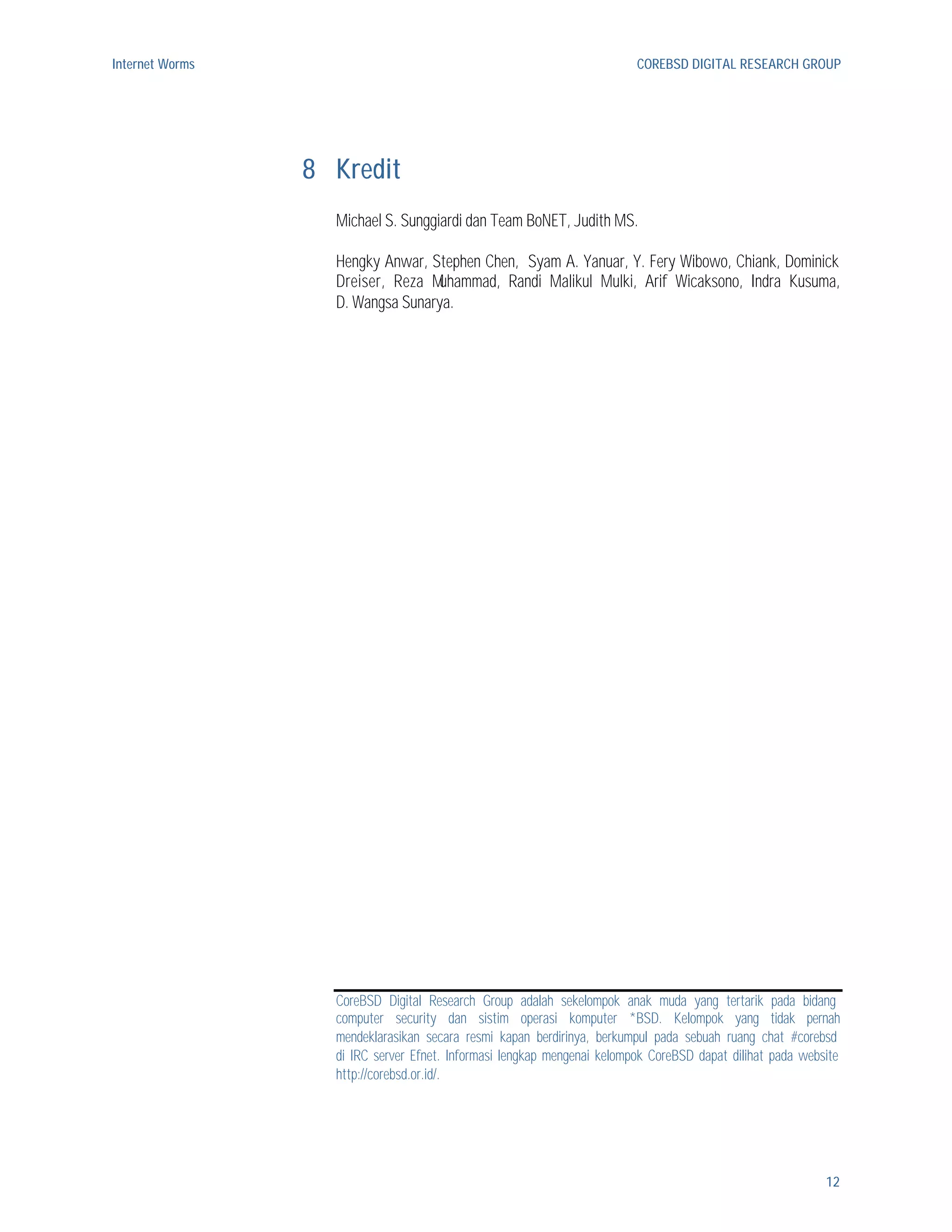 Internet Worms                                                           COREBSD DIGITAL RESEARCH GROUP




                 8 Kredit
                   Michael S. Sunggiardi dan Team BoNET, Judith MS.

                   Hengky Anwar, Stephen Chen, Syam A. Yanuar, Y. Fery Wibowo, Chiank, Dominick
                   Dreiser, Reza M uhammad, Randi Malikul Mulki, Arif Wicaksono, Indra Kusuma,
                   D. Wangsa Sunarya.




                   CoreBSD Digital Research Group adalah sekelompok anak muda yang tertarik pada bidang
                   computer security dan sistim operasi komputer *BSD. Kelompok yang tidak pernah
                   mendeklarasikan secara resmi kapan berdirinya, berkumpul pada sebuah ruang chat #corebsd
                   di IRC server Efnet. Informasi lengkap mengenai kelompok CoreBSD dapat dilihat pada website
                   http://corebsd.or.id/.




                                                                                                           12
 