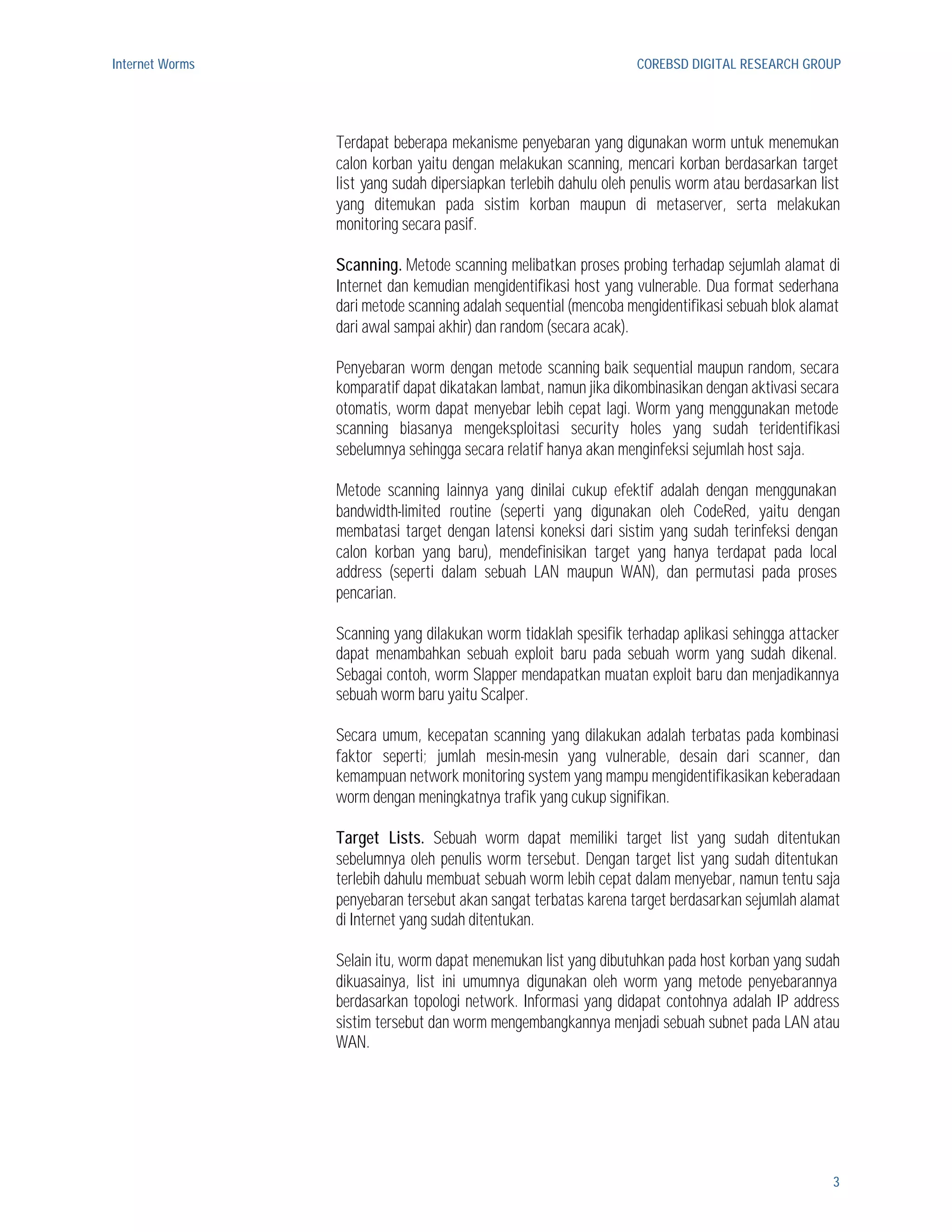 Internet Worms                                                     COREBSD DIGITAL RESEARCH GROUP




                 Terdapat beberapa mekanisme penyebaran yang digunakan worm untuk menemukan
                 calon korban yaitu dengan melakukan scanning, mencari korban berdasarkan target
                 list yang sudah dipersiapkan terlebih dahulu oleh penulis worm atau berdasarkan list
                 yang ditemukan pada sistim korban maupun di metaserver, serta melakukan
                 monitoring secara pasif.

                 Scanning. Metode scanning melibatkan proses probing terhadap sejumlah alamat di
                 Internet dan kemudian mengidentifikasi host yang vulnerable. Dua format sederhana
                 dari metode scanning adalah sequential (mencoba mengidentifikasi sebuah blok alamat
                 dari awal sampai akhir) dan random (secara acak).

                 Penyebaran worm dengan metode scanning baik sequential maupun random, secara
                 komparatif dapat dikatakan lambat, namun jika dikombinasikan dengan aktivasi secara
                 otomatis, worm dapat menyebar lebih cepat lagi. Worm yang menggunakan metode
                 scanning biasanya mengeksploitasi security holes yang sudah teridentifikasi
                 sebelumnya sehingga secara relatif hanya akan menginfeksi sejumlah host saja.

                 Metode scanning lainnya yang dinilai cukup efektif adalah dengan menggunakan
                 bandwidth-limited routine (seperti yang digunakan oleh CodeRed, yaitu dengan
                 membatasi target dengan latensi koneksi dari sistim yang sudah terinfeksi dengan
                 calon korban yang baru), mendefinisikan target yang hanya terdapat pada local
                 address (seperti dalam sebuah LAN maupun WAN), dan permutasi pada proses
                 pencarian.

                 Scanning yang dilakukan worm tidaklah spesifik terhadap aplikasi sehingga attacker
                 dapat menambahkan sebuah exploit baru pada sebuah worm yang sudah dikenal.
                 Sebagai contoh, worm Slapper mendapatkan muatan exploit baru dan menjadikannya
                 sebuah worm baru yaitu Scalper.

                 Secara umum, kecepatan scanning yang dilakukan adalah terbatas pada kombinasi
                 faktor seperti; jumlah mesin-mesin yang vulnerable, desain dari scanner, dan
                 kemampuan network monitoring system yang mampu mengidentifikasikan keberadaan
                 worm dengan meningkatnya trafik yang cukup signifikan.

                 Target Lists. Sebuah worm dapat memiliki target list yang sudah ditentukan
                 sebelumnya oleh penulis worm tersebut. Dengan target list yang sudah ditentukan
                 terlebih dahulu membuat sebuah worm lebih cepat dalam menyebar, namun tentu saja
                 penyebaran tersebut akan sangat terbatas karena target berdasarkan sejumlah alamat
                 di Internet yang sudah ditentukan.

                 Selain itu, worm dapat menemukan list yang dibutuhkan pada host korban yang sudah
                 dikuasainya, list ini umumnya digunakan oleh worm yang metode penyebarannya
                 berdasarkan topologi network. Informasi yang didapat contohnya adalah IP address
                 sistim tersebut dan worm mengembangkannya menjadi sebuah subnet pada LAN atau
                 WAN.




                                                                                                   3
 