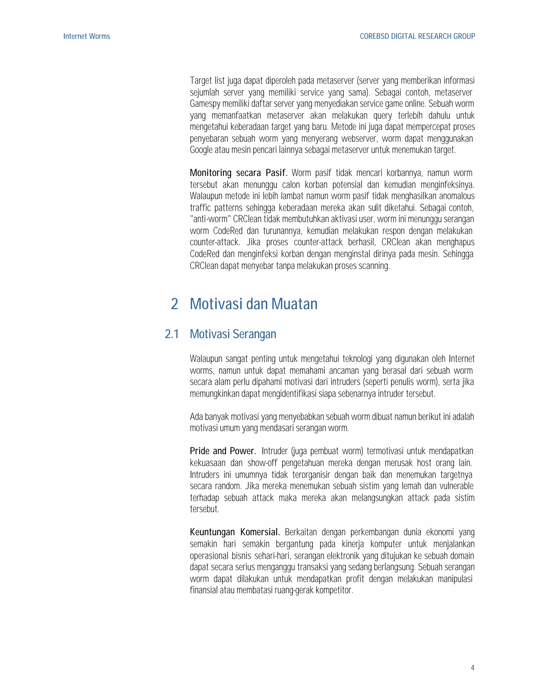 Internet Worms                                                         COREBSD DIGITAL RESEARCH GROUP




                     Target list juga dapat diperoleh pada metaserver (server yang memberikan informasi
                     sejumlah server yang memiliki service yang sama). Sebagai contoh, metaserver
                     Gamespy memiliki daftar server yang menyediakan service game online. Sebuah worm
                     yang memanfaatkan metaserver akan melakukan query terlebih dahulu untuk
                     mengetahui keberadaan target yang baru. Metode ini juga dapat mempercepat proses
                     penyebaran sebuah worm yang menyerang webserver, worm dapat menggunakan
                     Google atau mesin pencari lainnya sebagai metaserver untuk menemukan target.

                     Monitoring secara Pasif. Worm pasif tidak mencari korbannya, namun worm
                     tersebut akan menunggu calon korban potensial dan kemudian menginfeksinya.
                     Walaupun metode ini lebih lambat namun worm pasif tidak menghasilkan anomalous
                     traffic patterns sehingga keberadaan mereka akan sulit diketahui. Sebagai contoh,
                     "anti-worm" CRClean tidak membutuhkan aktivasi user, worm ini menunggu serangan
                     worm CodeRed dan turunannya, kemudian melakukan respon dengan melakukan
                     counter-attack. Jika proses counter-attack berhasil, CRClean akan menghapus
                     CodeRed dan menginfeksi korban dengan menginstal dirinya pada mesin. Sehingga
                     CRClean dapat menyebar tanpa melakukan proses scanning.



                  2 Motivasi dan Muatan
                 2.1 Motivasi Serangan
                     Walaupun sangat penting untuk mengetahui teknologi yang digunakan oleh Internet
                     worms, namun untuk dapat memahami ancaman yang berasal dari sebuah worm
                     secara alam perlu dipahami motivasi dari intruders (seperti penulis worm), serta jika
                     memungkinkan dapat mengidentifikasi siapa sebenarnya intruder tersebut.

                     Ada banyak motivasi yang menyebabkan sebuah worm dibuat namun berikut ini adalah
                     motivasi umum yang mendasari serangan worm.

                     Pride and Power. Intruder (juga pembuat worm) termotivasi untuk mendapatkan
                     kekuasaan dan show-off pengetahuan mereka dengan merusak host orang lain.
                     Intruders ini umumnya tidak terorganisir dengan baik dan menemukan targetnya
                     secara random. Jika mereka menemukan sebuah sistim yang lemah dan vulnerable
                     terhadap sebuah attack maka mereka akan melangsungkan attack pada sistim
                     tersebut.

                     Keuntungan Komersial. Berkaitan dengan perkembangan dunia ekonomi yang
                     semakin hari semakin bergantung pada kinerja komputer untuk menjalankan
                     operasional bisnis sehari-hari, serangan elektronik yang ditujukan ke sebuah domain
                     dapat secara serius menganggu transaksi yang sedang berlangsung. Sebuah serangan
                     worm dapat dilakukan untuk mendapatkan profit dengan melakukan manipulasi
                     finansial atau membatasi ruang-gerak kompetitor.




                                                                                                        4
 