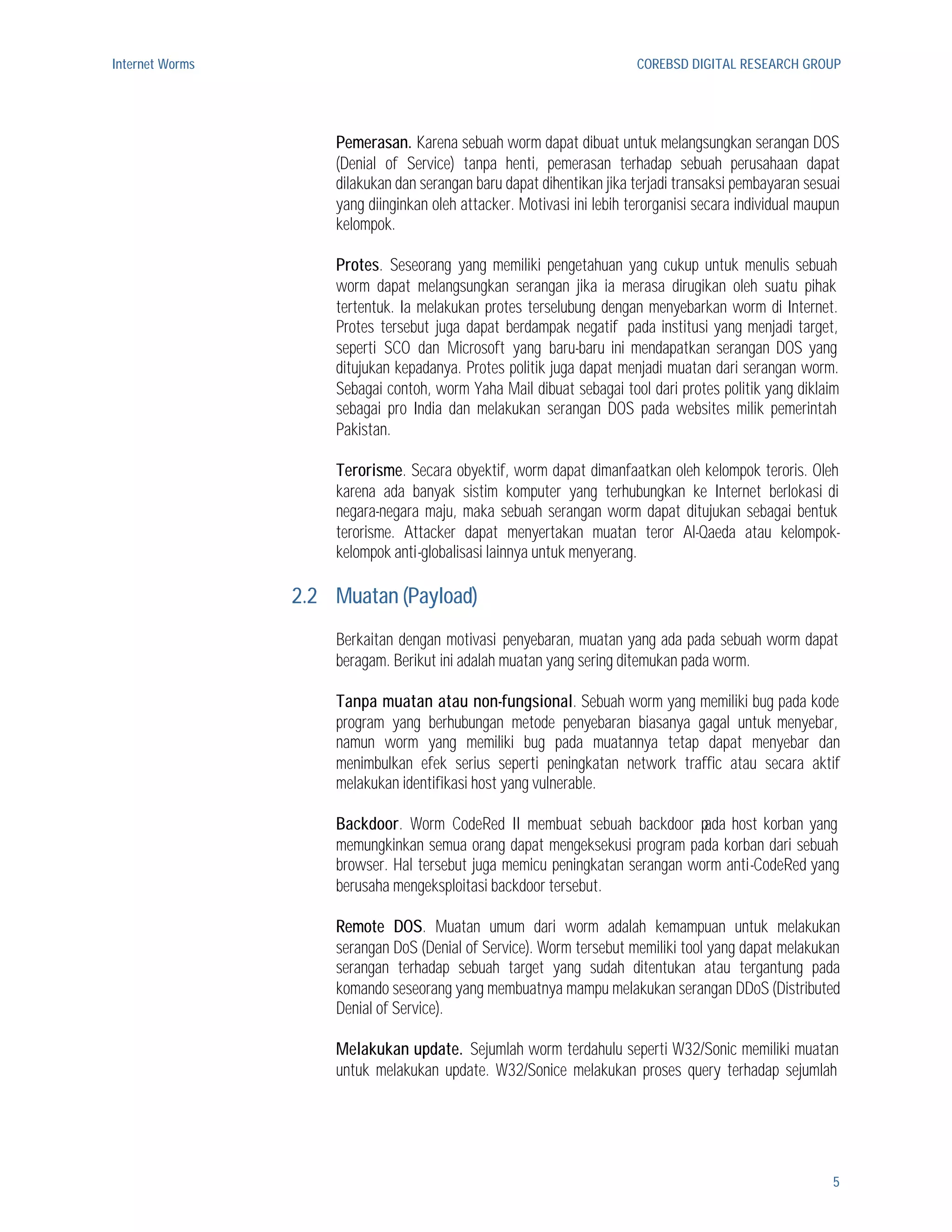 Internet Worms                                                          COREBSD DIGITAL RESEARCH GROUP




                     Pemerasan. Karena sebuah worm dapat dibuat untuk melangsungkan serangan DOS
                     (Denial of Service) tanpa henti, pemerasan terhadap sebuah perusahaan dapat
                     dilakukan dan serangan baru dapat dihentikan jika terjadi transaksi pembayaran sesuai
                     yang diinginkan oleh attacker. Motivasi ini lebih terorganisi secara individual maupun
                     kelompok.

                     Protes. Seseorang yang memiliki pengetahuan yang cukup untuk menulis sebuah
                     worm dapat melangsungkan serangan jika ia merasa dirugikan oleh suatu pihak
                     tertentuk. Ia melakukan protes terselubung dengan menyebarkan worm di Internet.
                     Protes tersebut juga dapat berdampak negatif pada institusi yang menjadi target,
                     seperti SCO dan Microsoft yang baru-baru ini mendapatkan serangan DOS yang
                     ditujukan kepadanya. Protes politik juga dapat menjadi muatan dari serangan worm.
                     Sebagai contoh, worm Yaha Mail dibuat sebagai tool dari protes politik yang diklaim
                     sebagai pro India dan melakukan serangan DOS pada websites milik pemerintah
                     Pakistan.

                     Terorisme. Secara obyektif, worm dapat dimanfaatkan oleh kelompok teroris. Oleh
                     karena ada banyak sistim komputer yang terhubungkan ke Internet berlokasi di
                     negara-negara maju, maka sebuah serangan worm dapat ditujukan sebagai bentuk
                     terorisme. Attacker dapat menyertakan muatan teror Al-Qaeda atau kelompok-
                     kelompok anti-globalisasi lainnya untuk menyerang.

                 2.2 Muatan (Payload)
                     Berkaitan dengan motivasi penyebaran, muatan yang ada pada sebuah worm dapat
                     beragam. Berikut ini adalah muatan yang sering ditemukan pada worm.

                     Tanpa muatan atau non-fungsional. Sebuah worm yang memiliki bug pada kode
                     program yang berhubungan metode penyebaran biasanya gagal untuk menyebar,
                     namun worm yang memiliki bug pada muatannya tetap dapat menyebar dan
                     menimbulkan efek serius seperti peningkatan network traffic atau secara aktif
                     melakukan identifikasi host yang vulnerable.

                     Backdoor. Worm CodeRed II membuat sebuah backdoor pada host korban yang
                     memungkinkan semua orang dapat mengeksekusi program pada korban dari sebuah
                     browser. Hal tersebut juga memicu peningkatan serangan worm anti-CodeRed yang
                     berusaha mengeksploitasi backdoor tersebut.

                     Remote DOS. Muatan umum dari worm adalah kemampuan untuk melakukan
                     serangan DoS (Denial of Service). Worm tersebut memiliki tool yang dapat melakukan
                     serangan terhadap sebuah target yang sudah ditentukan atau tergantung pada
                     komando seseorang yang membuatnya mampu melakukan serangan DDoS (Distributed
                     Denial of Service).

                     Melakukan update. Sejumlah worm terdahulu seperti W32/Sonic memiliki muatan
                     untuk melakukan update. W32/Sonice melakukan proses query terhadap sejumlah




                                                                                                         5
 