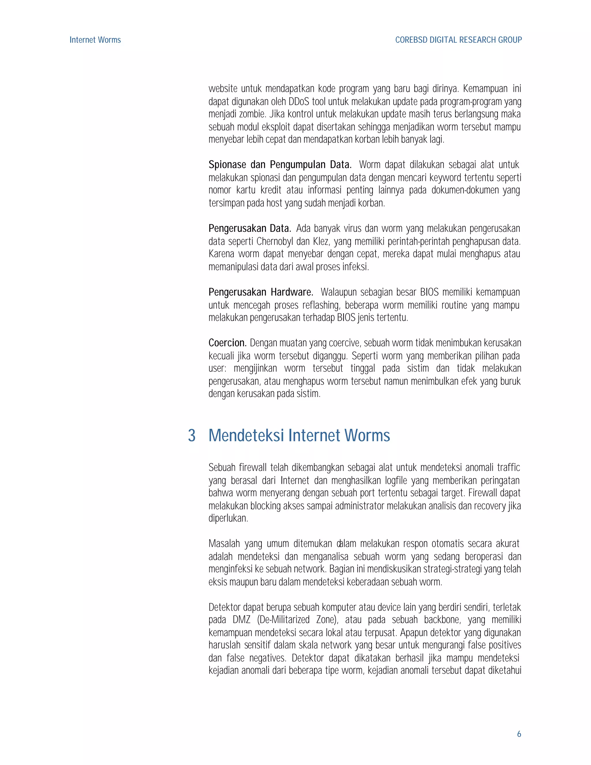 Internet Worms                                                       COREBSD DIGITAL RESEARCH GROUP




                   website untuk mendapatkan kode program yang baru bagi dirinya. Kemampuan ini
                   dapat digunakan oleh DDoS tool untuk melakukan update pada program-program yang
                   menjadi zombie. Jika kontrol untuk melakukan update masih terus berlangsung maka
                   sebuah modul eksploit dapat disertakan sehingga menjadikan worm tersebut mampu
                   menyebar lebih cepat dan mendapatkan korban lebih banyak lagi.

                   Spionase dan Pengumpulan Data. Worm dapat dilakukan sebagai alat untuk
                   melakukan spionasi dan pengumpulan data dengan mencari keyword tertentu seperti
                   nomor kartu kredit atau informasi penting lainnya pada dokumen-dokumen yang
                   tersimpan pada host yang sudah menjadi korban.

                   Pengerusakan Data. Ada banyak virus dan worm yang melakukan pengerusakan
                   data seperti Chernobyl dan Klez, yang memiliki perintah-perintah penghapusan data.
                   Karena worm dapat menyebar dengan cepat, mereka dapat mulai menghapus atau
                   memanipulasi data dari awal proses infeksi.

                   Pengerusakan Hardware. Walaupun sebagian besar BIOS memiliki kemampuan
                   untuk mencegah proses reflashing, beberapa worm memiliki routine yang mampu
                   melakukan pengerusakan terhadap BIOS jenis tertentu.

                   Coercion. Dengan muatan yang coercive, sebuah worm tidak menimbukan kerusakan
                   kecuali jika worm tersebut diganggu. Seperti worm yang memberikan pilihan pada
                   user: mengijinkan worm tersebut tinggal pada sistim dan tidak melakukan
                   pengerusakan, atau menghapus worm tersebut namun menimbulkan efek yang buruk
                   dengan kerusakan pada sistim.



                 3 Mendeteksi Internet Worms
                   Sebuah firewall telah dikembangkan sebagai alat untuk mendeteksi anomali traffic
                   yang berasal dari Internet dan menghasilkan logfile yang memberikan peringatan
                   bahwa worm menyerang dengan sebuah port tertentu sebagai target. Firewall dapat
                   melakukan blocking akses sampai administrator melakukan analisis dan recovery jika
                   diperlukan.

                   Masalah yang umum ditemukan dalam melakukan respon otomatis secara akurat
                   adalah mendeteksi dan menganalisa sebuah worm yang sedang beroperasi dan
                   menginfeksi ke sebuah network. Bagian ini mendiskusikan strategi-strategi yang telah
                   eksis maupun baru dalam mendeteksi keberadaan sebuah worm.

                   Detektor dapat berupa sebuah komputer atau device lain yang berdiri sendiri, terletak
                   pada DMZ (De-Militarized Zone), atau pada sebuah backbone, yang memiliki
                   kemampuan mendeteksi secara lokal atau terpusat. Apapun detektor yang digunakan
                   haruslah sensitif dalam skala network yang besar untuk mengurangi false positives
                   dan false negatives. Detektor dapat dikatakan berhasil jika mampu mendeteksi
                   kejadian anomali dari beberapa tipe worm, kejadian anomali tersebut dapat diketahui




                                                                                                      6
 