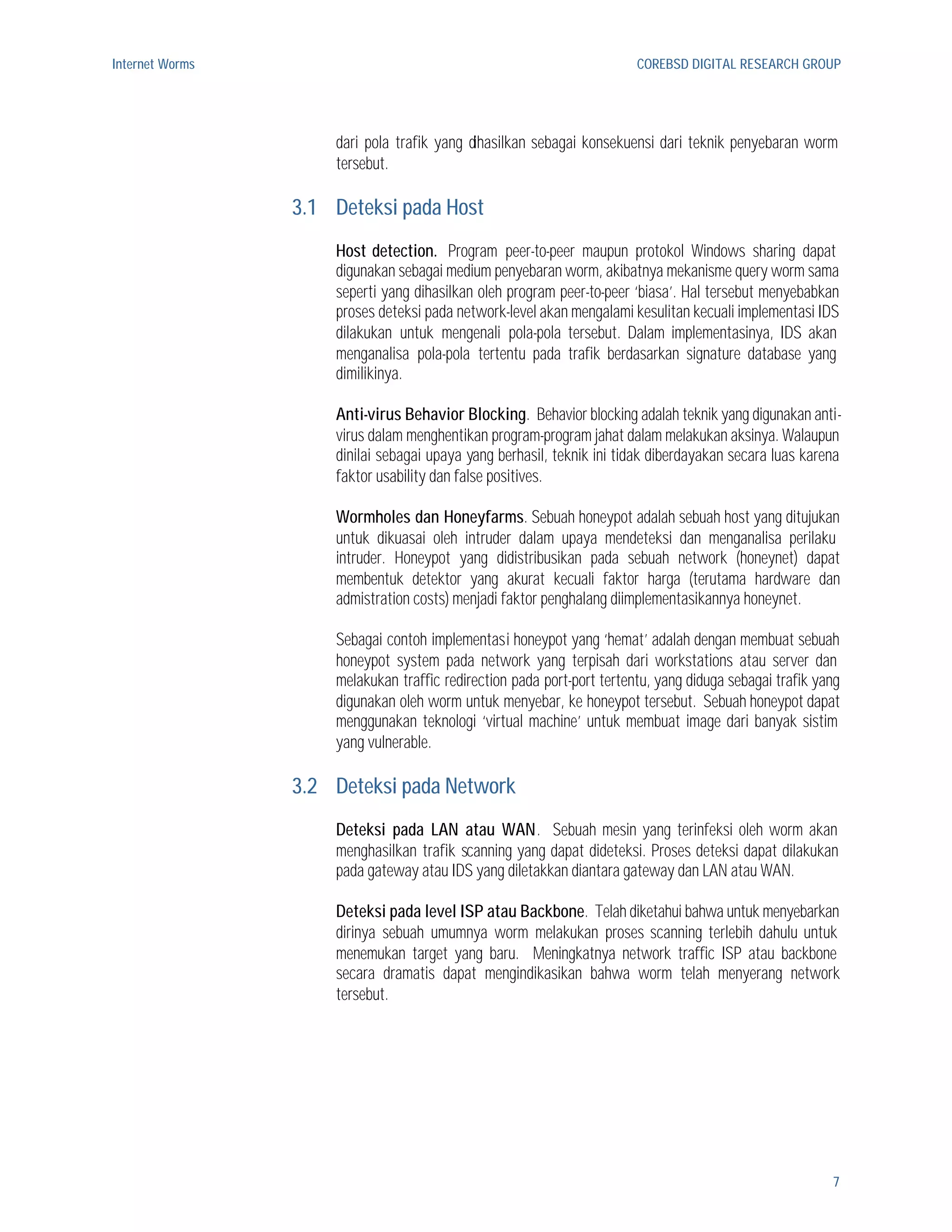 Internet Worms                                                          COREBSD DIGITAL RESEARCH GROUP




                     dari pola trafik yang dihasilkan sebagai konsekuensi dari teknik penyebaran worm
                     tersebut.

                 3.1 Deteksi pada Host
                     Host detection. Program peer-to-peer maupun protokol Windows sharing dapat
                     digunakan sebagai medium penyebaran worm, akibatnya mekanisme query worm sama
                     seperti yang dihasilkan oleh program peer-to-peer ‘biasa’. Hal tersebut menyebabkan
                     proses deteksi pada network-level akan mengalami kesulitan kecuali implementasi IDS
                     dilakukan untuk mengenali pola-pola tersebut. Dalam implementasinya, IDS akan
                     menganalisa pola-pola tertentu pada trafik berdasarkan signature database yang
                     dimilikinya.

                     Anti-virus Behavior Blocking. Behavior blocking adalah teknik yang digunakan anti-
                     virus dalam menghentikan program-program jahat dalam melakukan aksinya. Walaupun
                     dinilai sebagai upaya yang berhasil, teknik ini tidak diberdayakan secara luas karena
                     faktor usability dan false positives.

                     Wormholes dan Honeyfarms. Sebuah honeypot adalah sebuah host yang ditujukan
                     untuk dikuasai oleh intruder dalam upaya mendeteksi dan menganalisa perilaku
                     intruder. Honeypot yang didistribusikan pada sebuah network (honeynet) dapat
                     membentuk detektor yang akurat kecuali faktor harga (terutama hardware dan
                     admistration costs) menjadi faktor penghalang diimplementasikannya honeynet.

                     Sebagai contoh implementasi honeypot yang ‘hemat’ adalah dengan membuat sebuah
                     honeypot system pada network yang terpisah dari workstations atau server dan
                     melakukan traffic redirection pada port-port tertentu, yang diduga sebagai trafik yang
                     digunakan oleh worm untuk menyebar, ke honeypot tersebut. Sebuah honeypot dapat
                     menggunakan teknologi ‘virtual machine’ untuk membuat image dari banyak sistim
                     yang vulnerable.

                 3.2 Deteksi pada Network
                     Deteksi pada LAN atau WAN. Sebuah mesin yang terinfeksi oleh worm akan
                     menghasilkan trafik scanning yang dapat dideteksi. Proses deteksi dapat dilakukan
                     pada gateway atau IDS yang diletakkan diantara gateway dan LAN atau WAN.

                     Deteksi pada level ISP atau Backbone. Telah diketahui bahwa untuk menyebarkan
                     dirinya sebuah umumnya worm melakukan proses scanning terlebih dahulu untuk
                     menemukan target yang baru. Meningkatnya network traffic ISP atau backbone
                     secara dramatis dapat mengindikasikan bahwa worm telah menyerang network
                     tersebut.




                                                                                                         7
 