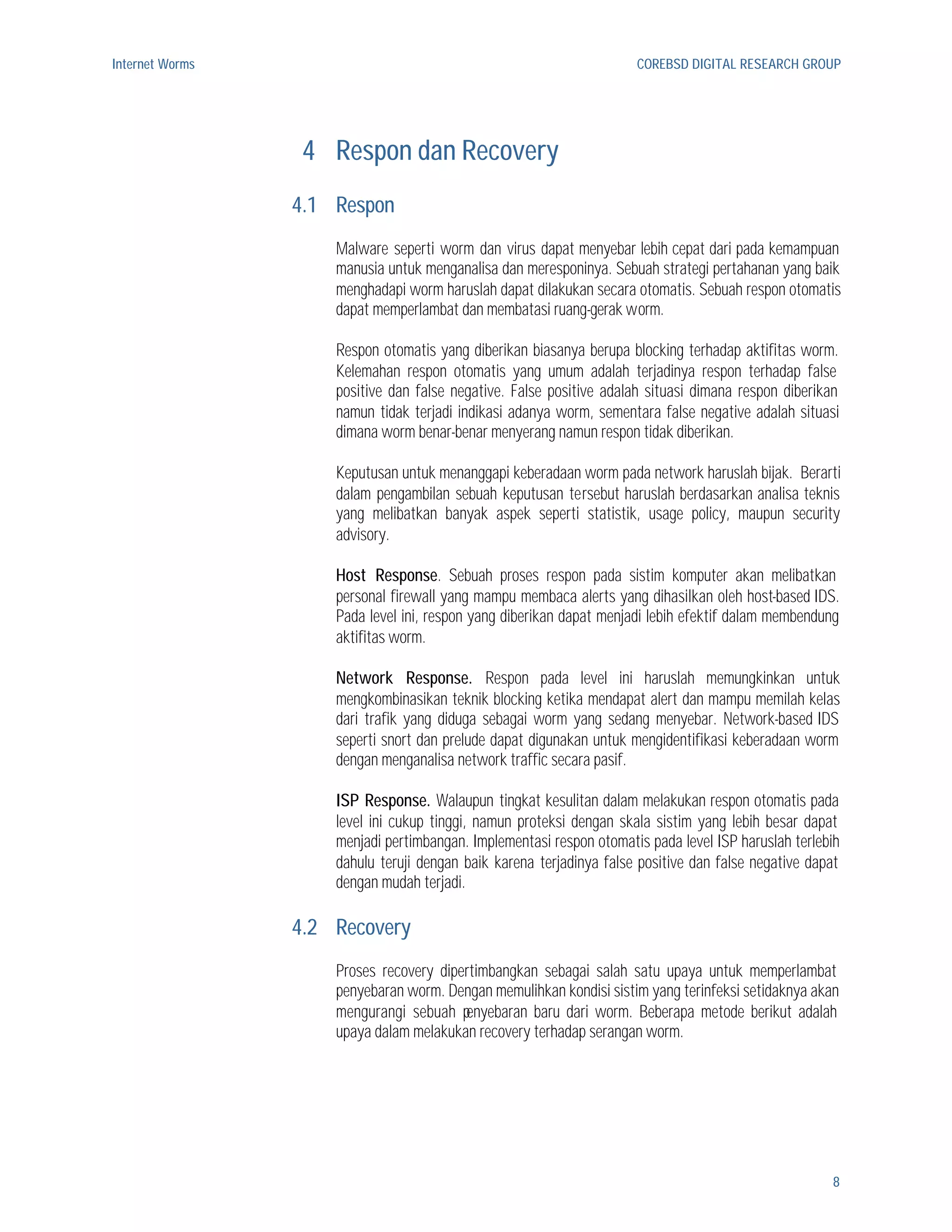 Internet Worms                                                        COREBSD DIGITAL RESEARCH GROUP




                  4 Respon dan Recovery
                 4.1 Respon
                     Malware seperti worm dan virus dapat menyebar lebih cepat dari pada kemampuan
                     manusia untuk menganalisa dan meresponinya. Sebuah strategi pertahanan yang baik
                     menghadapi worm haruslah dapat dilakukan secara otomatis. Sebuah respon otomatis
                     dapat memperlambat dan membatasi ruang-gerak worm.

                     Respon otomatis yang diberikan biasanya berupa blocking terhadap aktifitas worm.
                     Kelemahan respon otomatis yang umum adalah terjadinya respon terhadap false
                     positive dan false negative. False positive adalah situasi dimana respon diberikan
                     namun tidak terjadi indikasi adanya worm, sementara false negative adalah situasi
                     dimana worm benar-benar menyerang namun respon tidak diberikan.

                     Keputusan untuk menanggapi keberadaan worm pada network haruslah bijak. Berarti
                     dalam pengambilan sebuah keputusan tersebut haruslah berdasarkan analisa teknis
                     yang melibatkan banyak aspek seperti statistik, usage policy, maupun security
                     advisory.

                     Host Response. Sebuah proses respon pada sistim komputer akan melibatkan
                     personal firewall yang mampu membaca alerts yang dihasilkan oleh host-based IDS.
                     Pada level ini, respon yang diberikan dapat menjadi lebih efektif dalam membendung
                     aktifitas worm.

                     Network Response. Respon pada level ini haruslah memungkinkan untuk
                     mengkombinasikan teknik blocking ketika mendapat alert dan mampu memilah kelas
                     dari trafik yang diduga sebagai worm yang sedang menyebar. Network-based IDS
                     seperti snort dan prelude dapat digunakan untuk mengidentifikasi keberadaan worm
                     dengan menganalisa network traffic secara pasif.

                     ISP Response. Walaupun tingkat kesulitan dalam melakukan respon otomatis pada
                     level ini cukup tinggi, namun proteksi dengan skala sistim yang lebih besar dapat
                     menjadi pertimbangan. Implementasi respon otomatis pada level ISP haruslah terlebih
                     dahulu teruji dengan baik karena terjadinya false positive dan false negative dapat
                     dengan mudah terjadi.

                 4.2 Recovery
                     Proses recovery dipertimbangkan sebagai salah satu upaya untuk memperlambat
                     penyebaran worm. Dengan memulihkan kondisi sistim yang terinfeksi setidaknya akan
                     mengurangi sebuah penyebaran baru dari worm. Beberapa metode berikut adalah
                     upaya dalam melakukan recovery terhadap serangan worm.




                                                                                                      8
 
