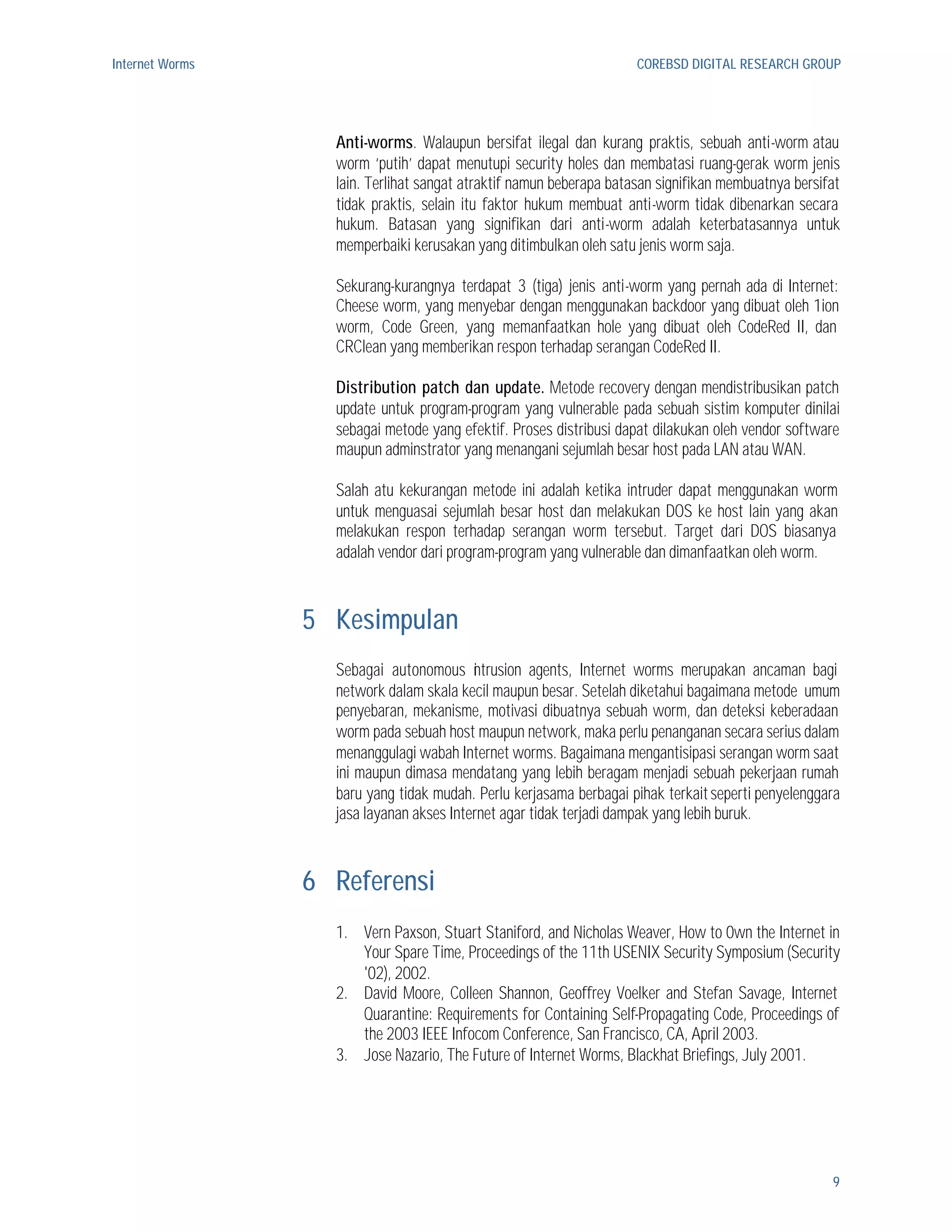 Internet Worms                                                       COREBSD DIGITAL RESEARCH GROUP




                   Anti-worms. Walaupun bersifat ilegal dan kurang praktis, sebuah anti-worm atau
                   worm ‘putih’ dapat menutupi security holes dan membatasi ruang-gerak worm jenis
                   lain. Terlihat sangat atraktif namun beberapa batasan signifikan membuatnya bersifat
                   tidak praktis, selain itu faktor hukum membuat anti-worm tidak dibenarkan secara
                   hukum. Batasan yang signifikan dari anti-worm adalah keterbatasannya untuk
                   memperbaiki kerusakan yang ditimbulkan oleh satu jenis worm saja.

                   Sekurang-kurangnya terdapat 3 (tiga) jenis anti-worm yang pernah ada di Internet:
                   Cheese worm, yang menyebar dengan menggunakan backdoor yang dibuat oleh 1ion
                   worm, Code Green, yang memanfaatkan hole yang dibuat oleh CodeRed II, dan
                   CRClean yang memberikan respon terhadap serangan CodeRed II.

                   Distribution patch dan update. Metode recovery dengan mendistribusikan patch
                   update untuk program-program yang vulnerable pada sebuah sistim komputer dinilai
                   sebagai metode yang efektif. Proses distribusi dapat dilakukan oleh vendor software
                   maupun adminstrator yang menangani sejumlah besar host pada LAN atau WAN.

                   Salah atu kekurangan metode ini adalah ketika intruder dapat menggunakan worm
                   untuk menguasai sejumlah besar host dan melakukan DOS ke host lain yang akan
                   melakukan respon terhadap serangan worm tersebut. Target dari DOS biasanya
                   adalah vendor dari program-program yang vulnerable dan dimanfaatkan oleh worm.



                 5 Kesimpulan
                   Sebagai autonomous ntrusion agents, Internet worms merupakan ancaman bagi
                                          i
                   network dalam skala kecil maupun besar. Setelah diketahui bagaimana metode umum
                   penyebaran, mekanisme, motivasi dibuatnya sebuah worm, dan deteksi keberadaan
                   worm pada sebuah host maupun network, maka perlu penanganan secara serius dalam
                   menanggulagi wabah Internet worms. Bagaimana mengantisipasi serangan worm saat
                   ini maupun dimasa mendatang yang lebih beragam menjadi sebuah pekerjaan rumah
                   baru yang tidak mudah. Perlu kerjasama berbagai pihak terkait seperti penyelenggara
                   jasa layanan akses Internet agar tidak terjadi dampak yang lebih buruk.



                 6 Referensi
                   1. Vern Paxson, Stuart Staniford, and Nicholas Weaver, How to 0wn the Internet in
                      Your Spare Time, Proceedings of the 11th USENIX Security Symposium (Security
                      '02), 2002.
                   2. David Moore, Colleen Shannon, Geoffrey Voelker and Stefan Savage, Internet
                      Quarantine: Requirements for Containing Self-Propagating Code, Proceedings of
                      the 2003 IEEE Infocom Conference, San Francisco, CA, April 2003.
                   3. Jose Nazario, The Future of Internet Worms, Blackhat Briefings, July 2001.




                                                                                                     9
 