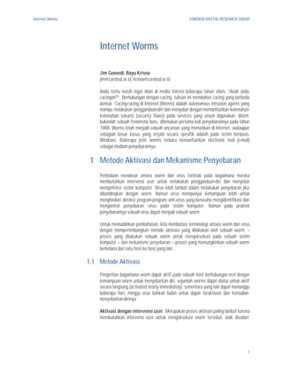 Internet Worms                                                        COREBSD DIGITAL RESEARCH GROUP




                     Internet Worms

                     Jim Geovedi, Bayu Krisna
                     jim@corebsd.or.id, krisna@corebsd.or.id

                     Anda tentu masih ingat iklan di media televisi beberapa tahun silam, “Anak anda
                     cacingan?”. Berhubungan dengan cacing, tulisan ini membahas cacing yang berbeda
                     bentuk. Cacing-cacing di Internet (Worms) adalah autonomous intrusion agents yang
                     mampu melakukan penggandaan-diri dan menyebar dengan memanfaatkan kelemahan-
                     kelemahan sekuriti (security flaws) pada services yang umum digunakan. Worm
                     bukanlah sebuah fenomena baru, ditemukan pertama kali penyebarannya pada tahun
                     1988. Worms telah menjadi sebuah ancaman yang mematikan di Internet, walaupun
                     sebagian besar kasus yang terjadi secara spesifik adalah pada sistim berbasis
                     Windows. Beberapa jenis worms terbaru memanfaatkan electronic mail (e-mail)
                     sebagai medium penyebarannya.

                  1 Metode Aktivasi dan Mekanisme Penyebaran
                     Perbedaan mendasar antara worm dan virus terletak pada bagaimana mereka
                     membutuhkan intervensi user untuk melakukan penggandaan-diri dan menyebar
                     menginfeksi sistim komputer. Virus lebih lambat dalam melakukan penyebaran jika
                     dibandingkan dengan worm. Namun virus mempunyai kemampuan lebih untuk
                     menghindari deteksi program-program anti-virus yang berusaha mengidentifikasi dan
                     mengontrol penyebaran virus pada sistim komputer. Namun pada praktek
                     penyebarannya sebuah virus dapat menjadi sebuah worm.

                     Untuk memudahkan pembahasan, kita membatasi terminologi antara worm dan virus
                     dengan mempertimbangkan metode aktivasi yang dilakukan oleh sebuah worm --
                     proses yang dilakukan sebuah worm untuk mengeksekusi pada sebuah sistim
                     komputer -- dan mekanisme penyebaran -- proses yang memungkinkan sebuah worm
                     berkelana dari satu host ke host yang lain.

                 1.1 Metode Aktivasi
                     Pengertian bagaimana worm dapat aktif pada sebuah host berhubungan erat dengan
                     kemampuan worm untuk menyebarkan diri, sejumlah worms dapat diatur untuk aktif
                     secara langsung (activated nearly immediately), sementara yang lain dapat menunggu
                     beberapa hari, minggu atau bahkan bulan untuk dapat teraktivasi dan kemudian
                     menyebarkan-dirinya.

                     Aktivasi dengan intervensi user. Merupakan proses aktivasi paling lambat karena
                     membutuhkan intervensi user untuk mengeksekusi worm tersebut, baik disadari




                                                                                                     1
 