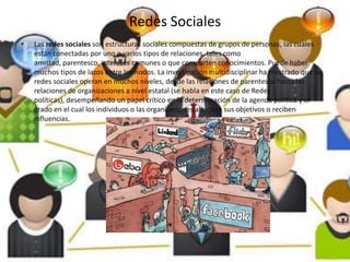 Redes Sociales
•   Las redes sociales son estructuras sociales compuestas de grupos de personas, las cuales
    están conectadas por uno o varios tipos de relaciones, tales como
    amistad, parentesco, intereses comunes o que comparten conocimientos. Puede haber
    muchos tipos de lazos entre los nodos. La investigación multidisciplinar ha mostrado que las
    redes sociales operan en muchos niveles, desde las relaciones de parentesco hasta las
    relaciones de organizaciones a nivel estatal (se habla en este caso de Redes
    políticas), desempeñando un papel crítico en la determinación de la agenda política y el
    grado en el cual los individuos o las organizaciones alcanzan sus objetivos o reciben
    influencias.
 