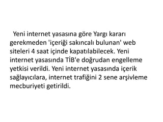 Yeni internet yasasına göre Yargı kararı
gerekmeden 'içeriği sakıncalı bulunan' web
siteleri 4 saat içinde kapatılabilecek. Yeni
internet yasasında TİB'e doğrudan engelleme
yetkisi verildi. Yeni internet yasasında içerik
sağlayıcılara, internet trafiğini 2 sene arşivleme
mecburiyeti getirildi.
 