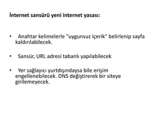 İnternet sansürü yeni internet yasası:
• Anahtar kelimelerle "uygunsuz içerik" belirlenip sayfa
kaldırılabilecek.
• Sansür, URL adresi tabanlı yapılabilecek
• Yer sağlayıcı yurtdışındaysa bile erişim
engellenebilecek. DNS değiştirerek bir siteye
girilemeyecek.
 