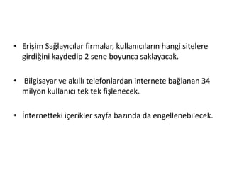 • Erişim Sağlayıcılar firmalar, kullanıcıların hangi sitelere
girdiğini kaydedip 2 sene boyunca saklayacak.
• Bilgisayar ve akıllı telefonlardan internete bağlanan 34
milyon kullanıcı tek tek fişlenecek.
• İnternetteki içerikler sayfa bazında da engellenebilecek.
 