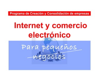 Programa de Creación y Consolidación de empresas



  Internet y comercio
      electrónico
    Para pequeños
       negocios
 