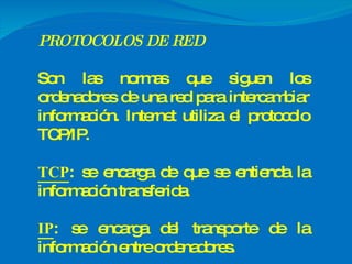 PROTOCOLOS DE RED Son las normas que siguen los ordenadores de una red para intercambiar información. Internet utiliza el protocolo TCP/IP. TCP : se encarga de que se entienda la información transferida. IP : se encarga del transporte de la información entre ordenadores. 