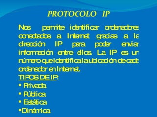 Nos  permite identificar ordenadores conectados a Internet gracias a la dirección IP para poder enviar información entre ellos. La IP es un número que identifica la ubicación de cada ordenador en Internet. TIPOS DE IP :  Privada Pública Estática Dinámica 