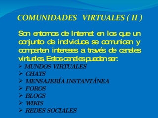 Son entornos de Internet en los que un conjunto de individuos se comunican y comparten intereses a través de canales virtuales. Estos canales pueden ser: MUNDOS VIRTUALES CHATS MENSAJERÍA INSTANTÁNEA FOROS BLOGS WIKIS REDES SOCIALES 