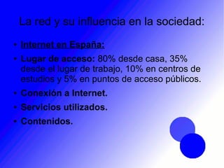 La red y su influencia en la sociedad:
● Internet en España:
● Lugar de acceso: 80% desde casa, 35%
desde el lugar de trabajo, 10% en centros de
estudios y 5% en puntos de acceso públicos.
● Conexión a Internet.
● Servicios utilizados.
● Contenidos.
 