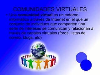 COMUNIDADES VIRTUALES
● Una comunidad virtual es un entorno
informático a través de Internet en el que un
conjunto de individuos que comparten una
serie de intereses se comunican y relacionan a
través de canales virtuales (foros, listas de
correo, blogs, etc)
 