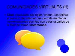 COMUNIDADES VIRTUALES (II)
● Chat: (traducido del inglés “charla”) se refiere
al servicio de Internet que permite mantener
conversaciones escritas con otros usuarios de
la Red de forma instantánea.
 
