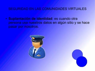 SEGURIDAD EN LAS COMUNIDADES VIRTUALES
● Suplantación de identidad: es cuando otra
persona usa nuestros datos en algún sitio y se hace
pasar por nosotros.
 